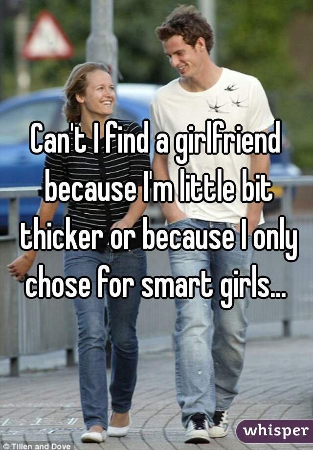 Can't I find a girlfriend because I'm little bit thicker or because I only chose for smart girls... 