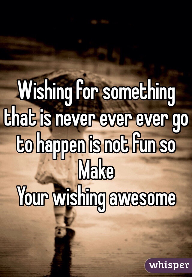 Wishing for something that is never ever ever go to happen is not fun so
Make
Your wishing awesome 