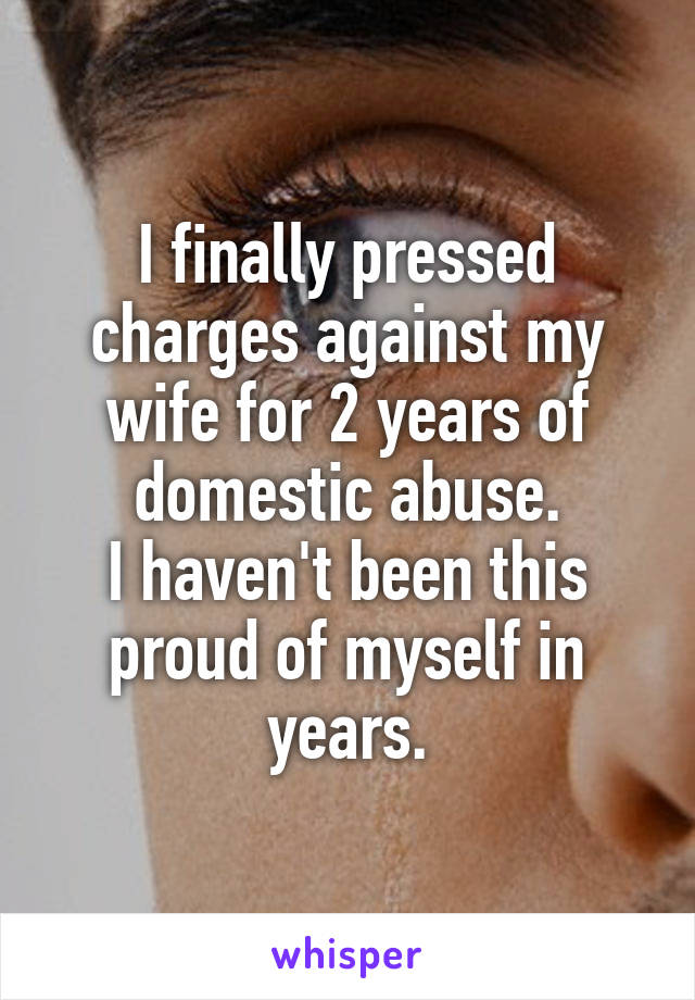 I finally pressed charges against my wife for 2 years of domestic abuse.
I haven't been this proud of myself in years.