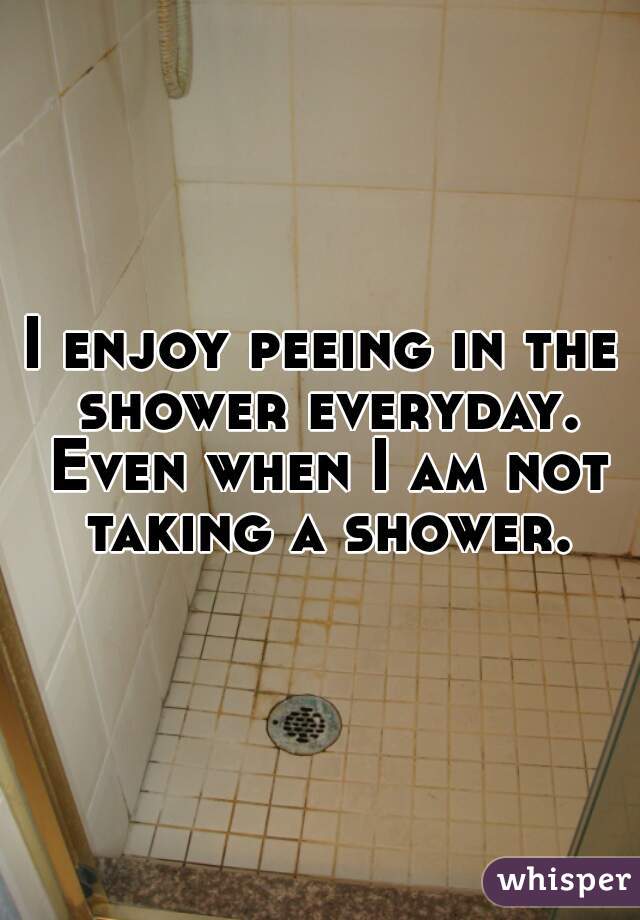 I enjoy peeing in the shower everyday. Even when I am not taking a shower.