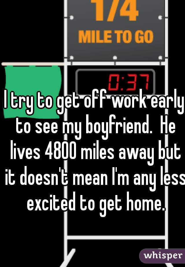 I try to get off work early to see my boyfriend.  He lives 4800 miles away but it doesn't mean I'm any less excited to get home.