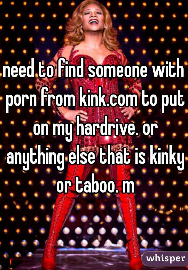 need to find someone with porn from kink.com to put on my hardrive. or anything else that is kinky or taboo. m