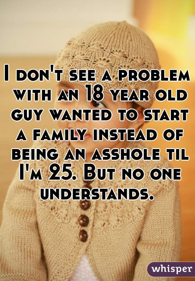 I don't see a problem with an 18 year old guy wanted to start a family instead of being an asshole til I'm 25. But no one understands. 