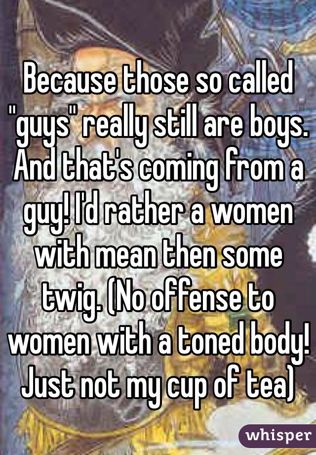 Because those so called "guys" really still are boys. And that's coming from a guy! I'd rather a women with mean then some twig. (No offense to women with a toned body! Just not my cup of tea) 