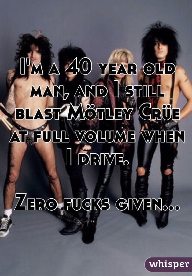 I'm a 40 year old man, and I still blast Mötley Crüe at full volume when I drive.

Zero fucks given...