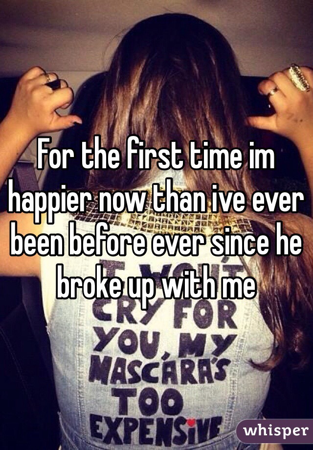 For the first time im happier now than ive ever been before ever since he broke up with me