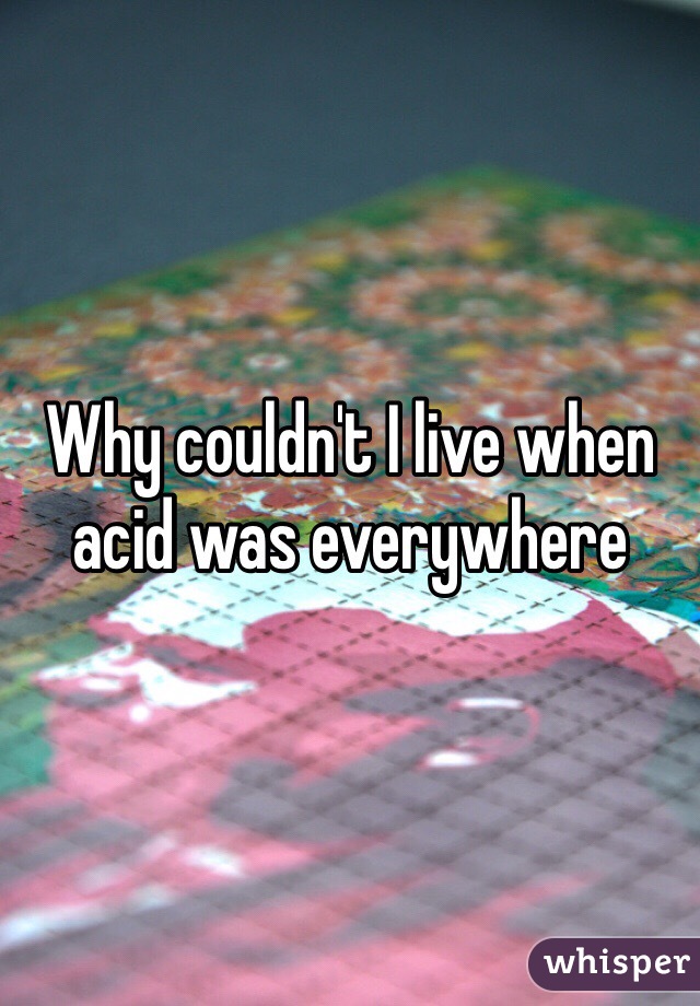 Why couldn't I live when acid was everywhere