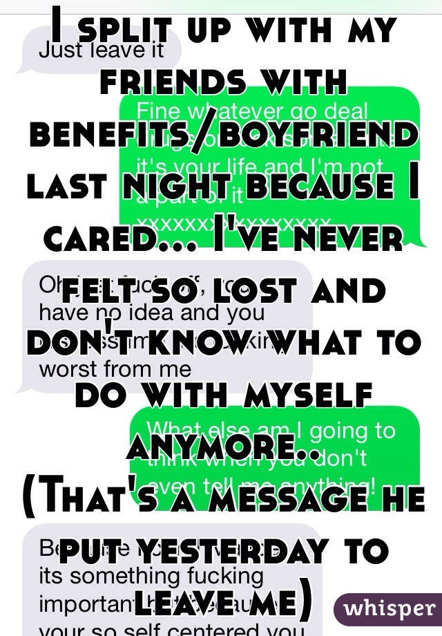 I split up with my friends with benefits/boyfriend last night because I cared... I've never felt so lost and don't know what to do with myself anymore.. 
(That's a message he put yesterday to leave me)