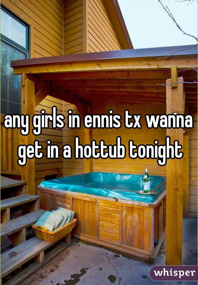 any girls in ennis tx wanna get in a hottub tonight