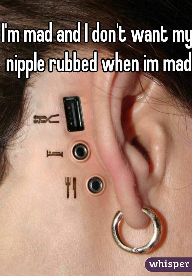 I'm mad and I don't want my nipple rubbed when im mad