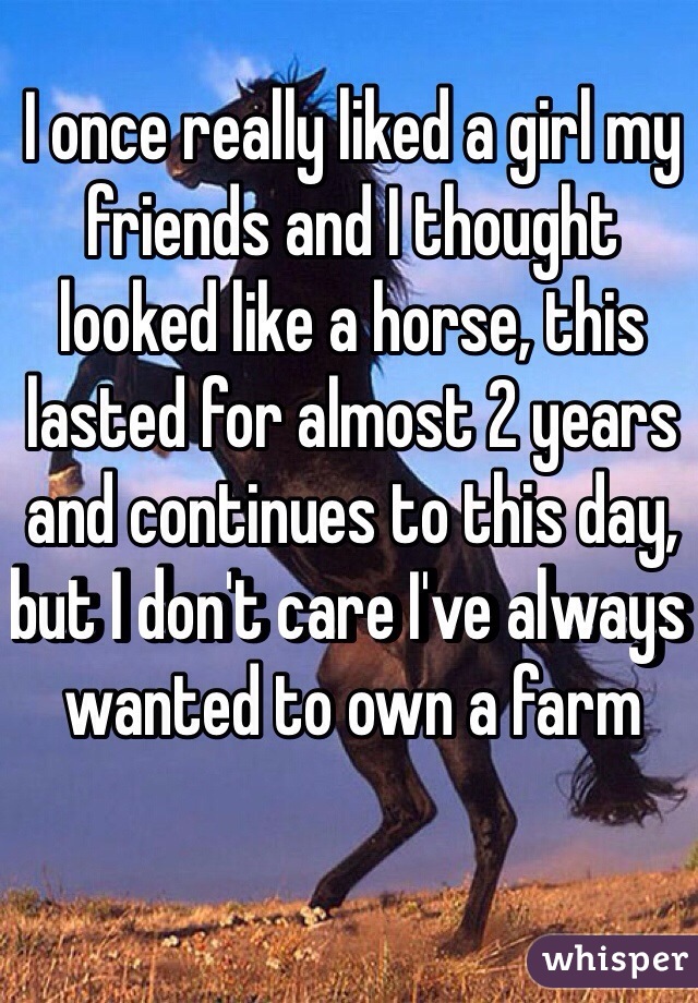 I once really liked a girl my friends and I thought looked like a horse, this lasted for almost 2 years and continues to this day, but I don't care I've always wanted to own a farm