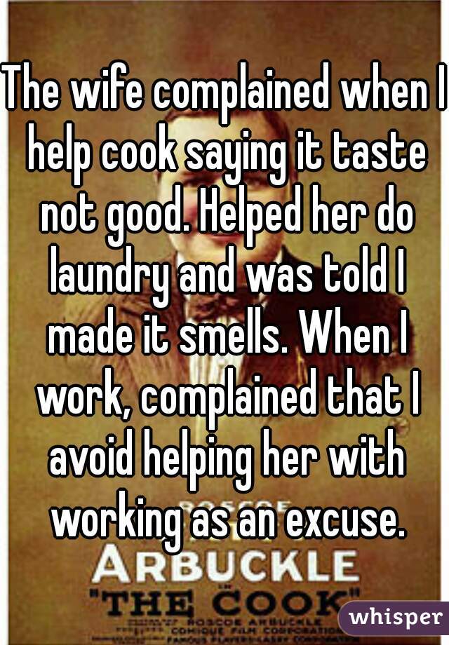 The wife complained when I help cook saying it taste not good. Helped her do laundry and was told I made it smells. When I work, complained that I avoid helping her with working as an excuse.