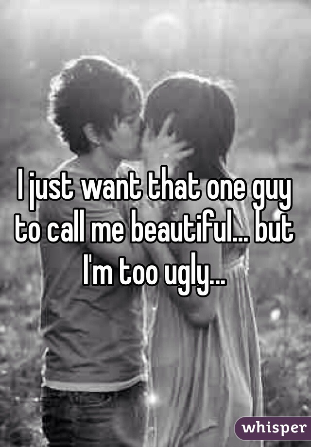 I just want that one guy to call me beautiful... but I'm too ugly... 