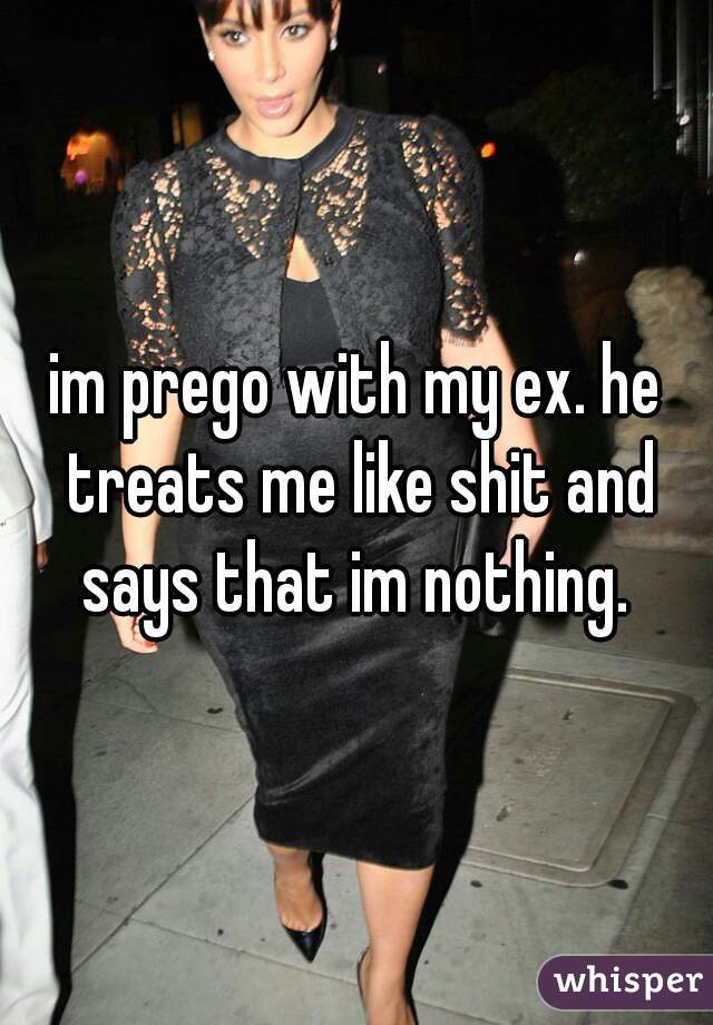 im prego with my ex. he treats me like shit and says that im nothing. 