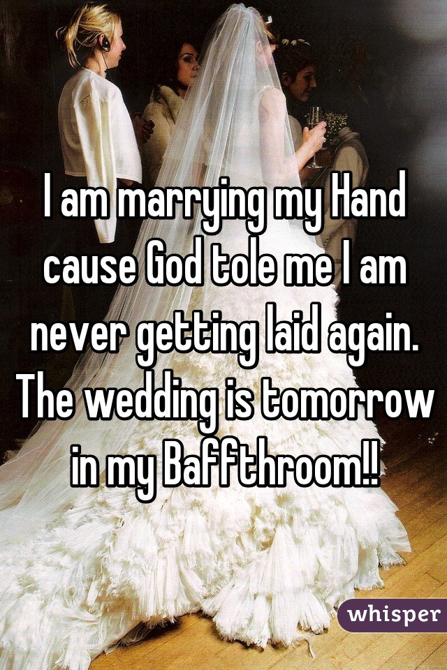 I am marrying my Hand cause God tole me I am never getting laid again. The wedding is tomorrow in my Baffthroom!!