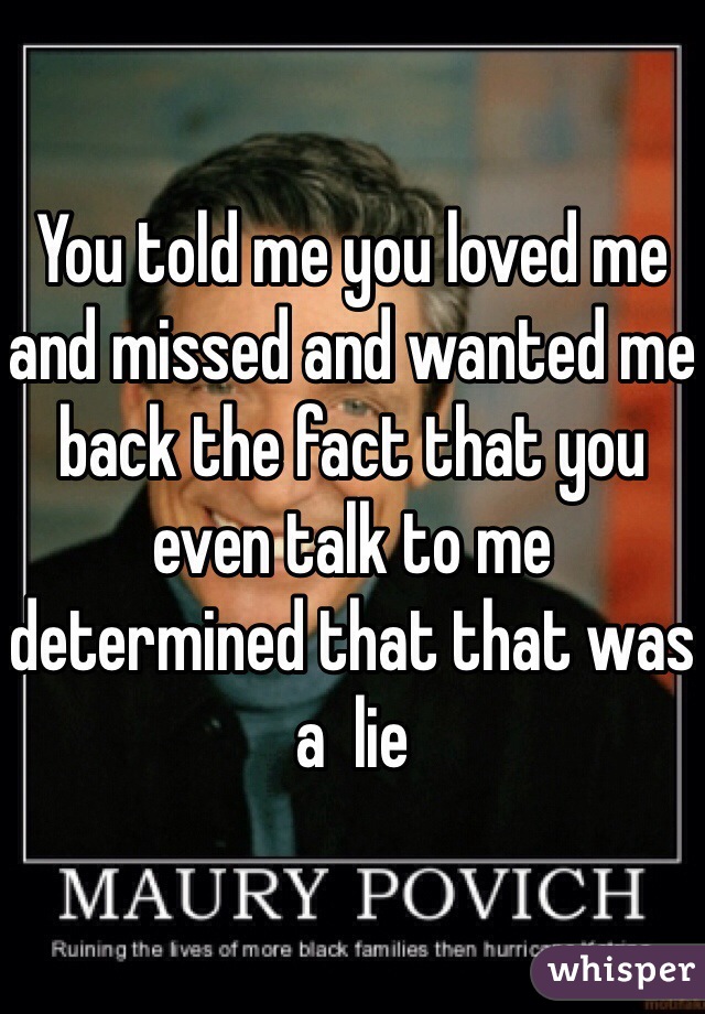 You told me you loved me and missed and wanted me back the fact that you even talk to me determined that that was a  lie