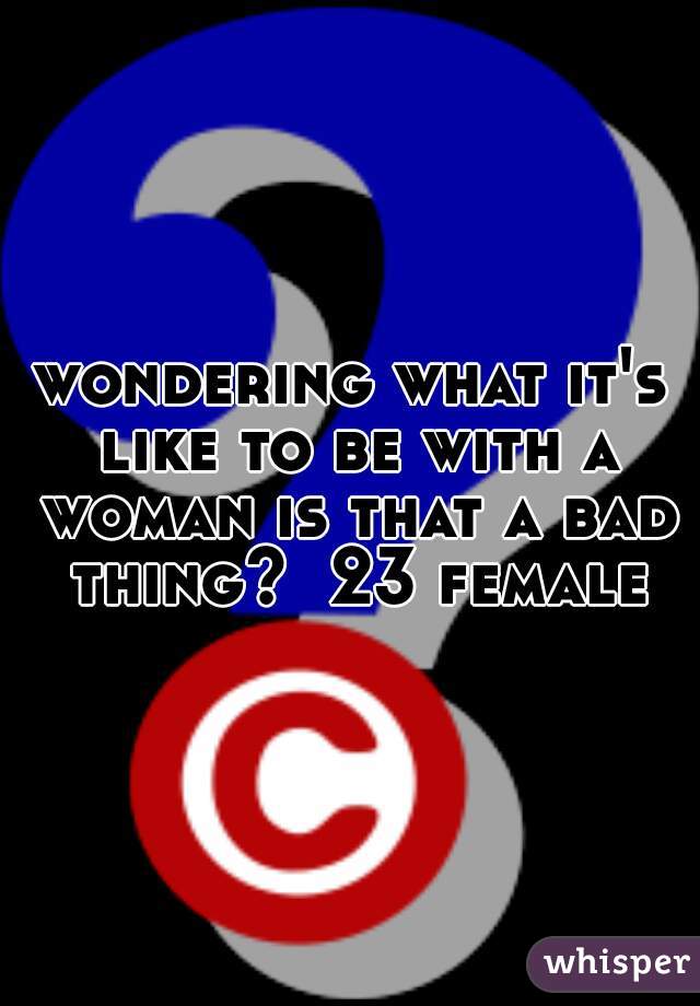 wondering what it's like to be with a woman is that a bad thing?  23 female