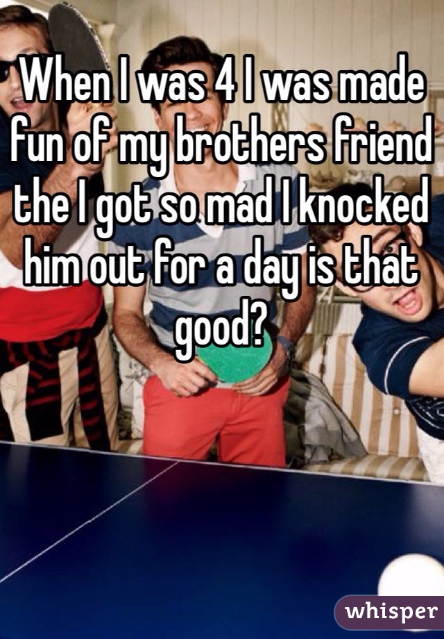 When I was 4 I was made fun of my brothers friend the I got so mad I knocked him out for a day is that good?