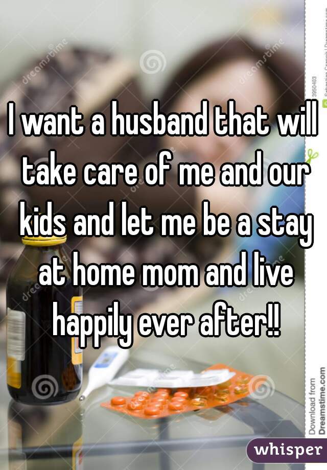 I want a husband that will take care of me and our kids and let me be a stay at home mom and live happily ever after!!