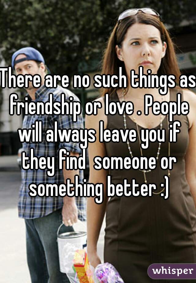 There are no such things as friendship or love . People will always leave you if they find  someone or something better :)