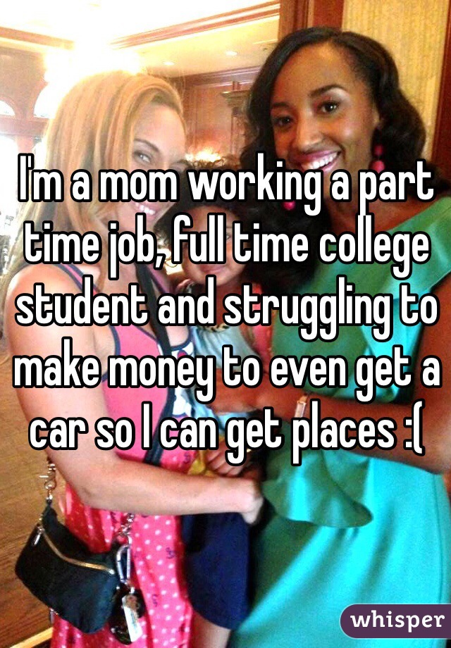 I'm a mom working a part time job, full time college student and struggling to make money to even get a car so I can get places :(