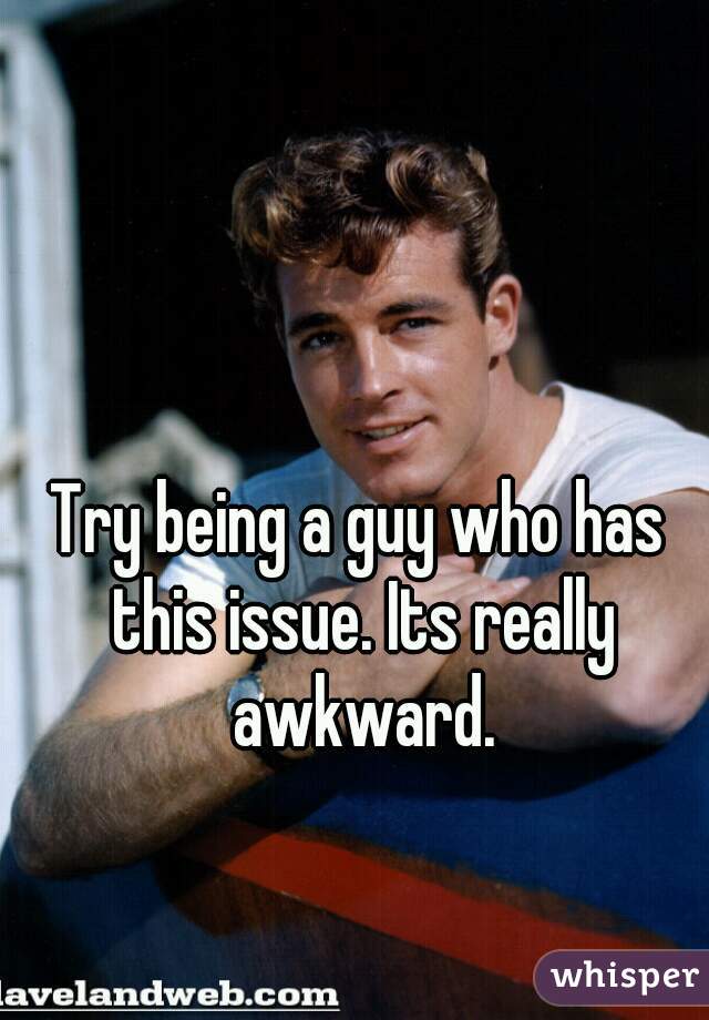 Try being a guy who has this issue. Its really awkward.