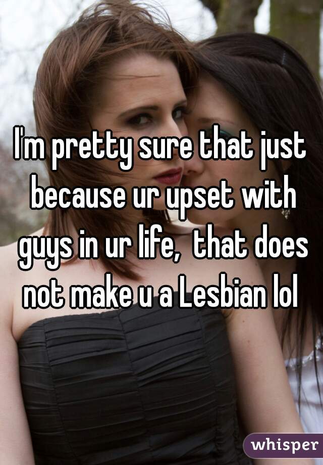 I'm pretty sure that just because ur upset with guys in ur life,  that does not make u a Lesbian lol 