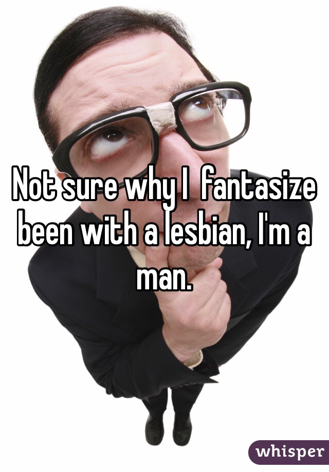 Not sure why I  fantasize been with a lesbian, I'm a man. 