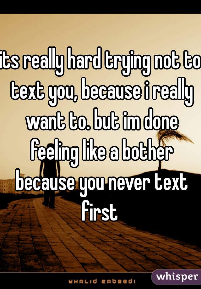 its really hard trying not to text you, because i really want to. but im done feeling like a bother because you never text first 
