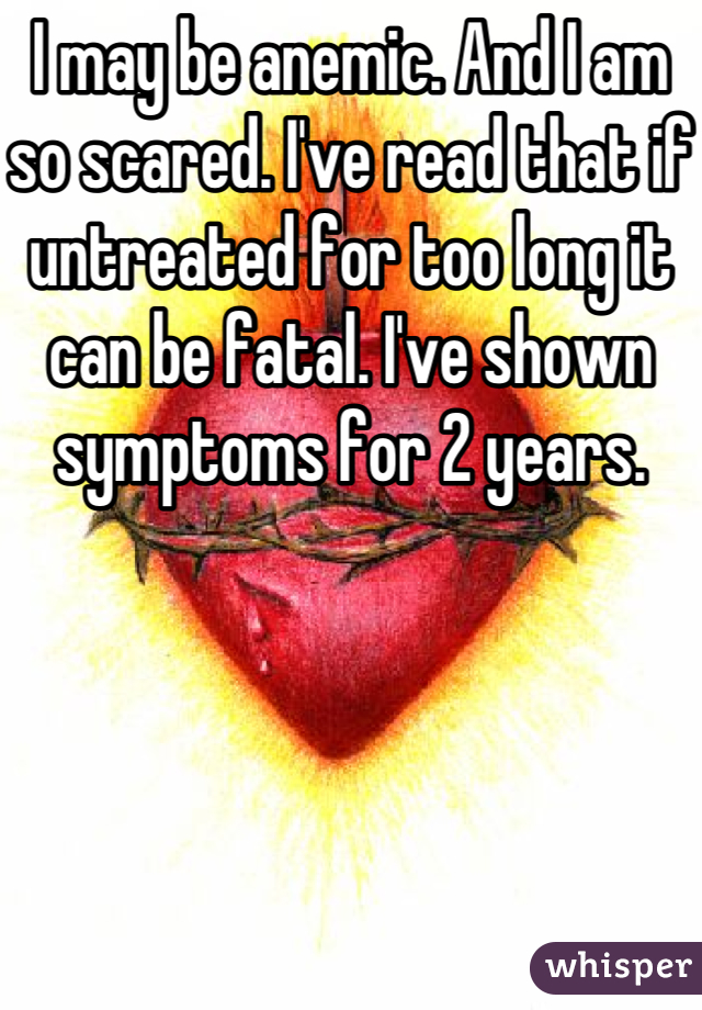 I may be anemic. And I am so scared. I've read that if untreated for too long it can be fatal. I've shown symptoms for 2 years.