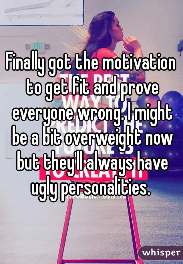 Finally got the motivation to get fit and prove everyone wrong. I might be a bit overweight now but they'll always have ugly personalities. 