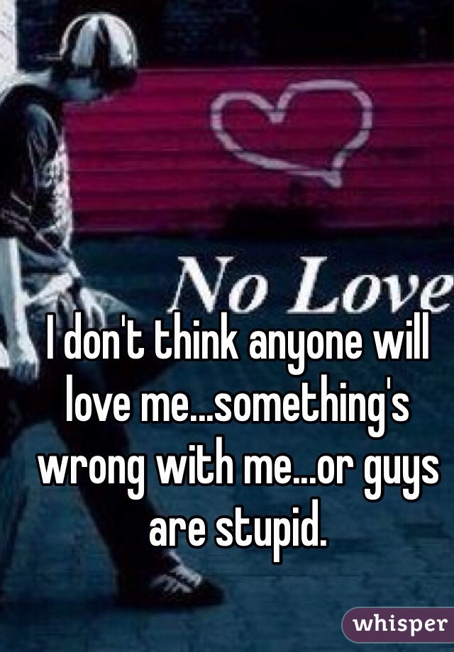 I don't think anyone will love me...something's wrong with me...or guys are stupid.