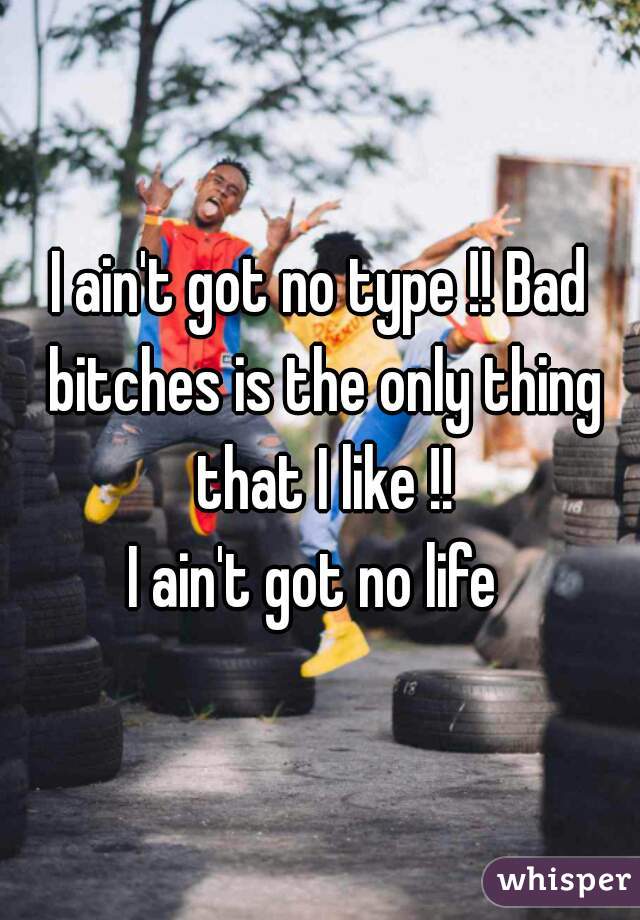 I ain't got no type !! Bad bitches is the only thing that I like !!

I ain't got no life 