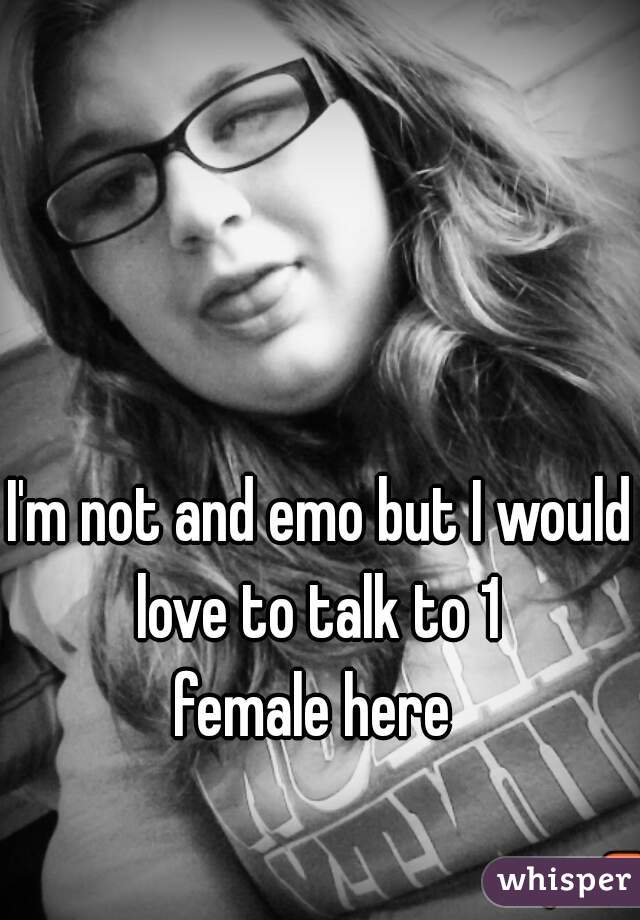 I'm not and emo but I would love to talk to 1 
female here 