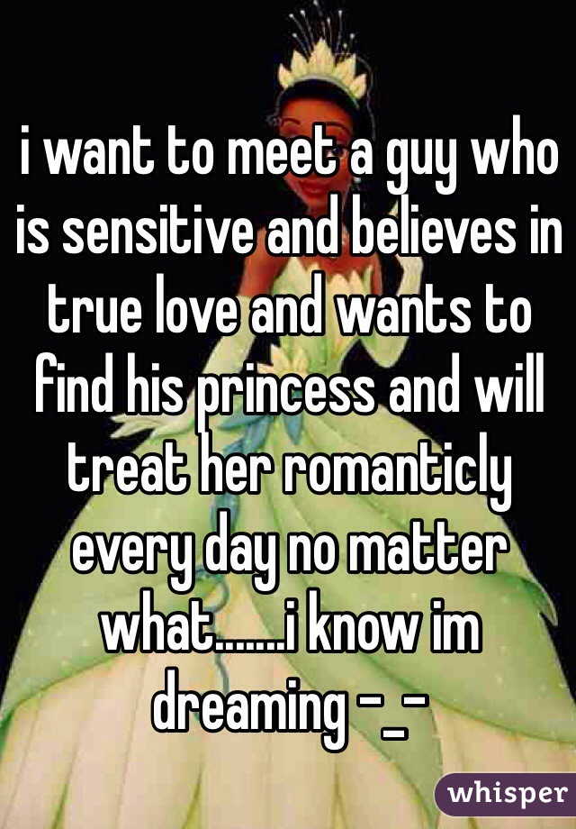 i want to meet a guy who is sensitive and believes in true love and wants to find his princess and will treat her romanticly every day no matter what.......i know im dreaming -_-