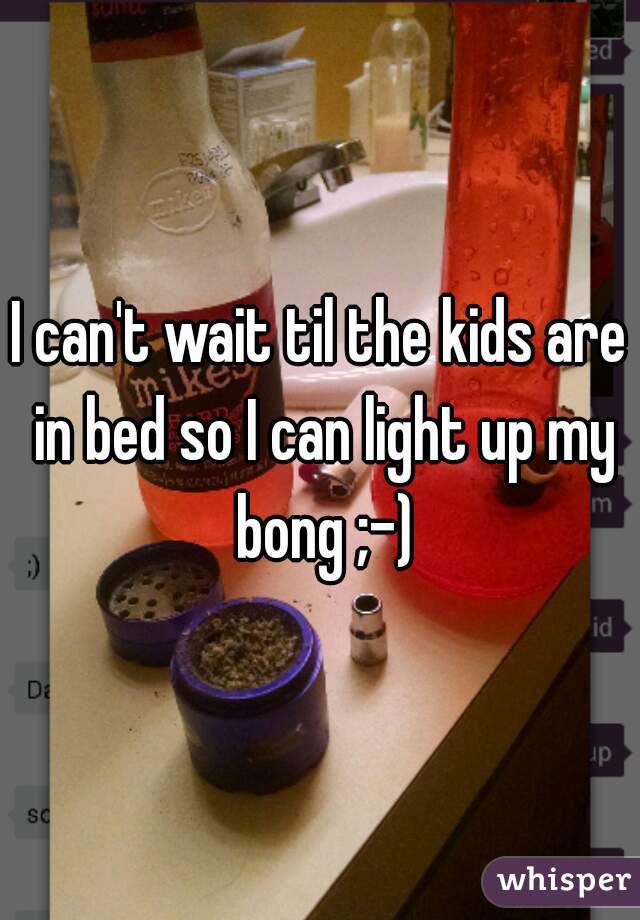 I can't wait til the kids are in bed so I can light up my bong ;-)