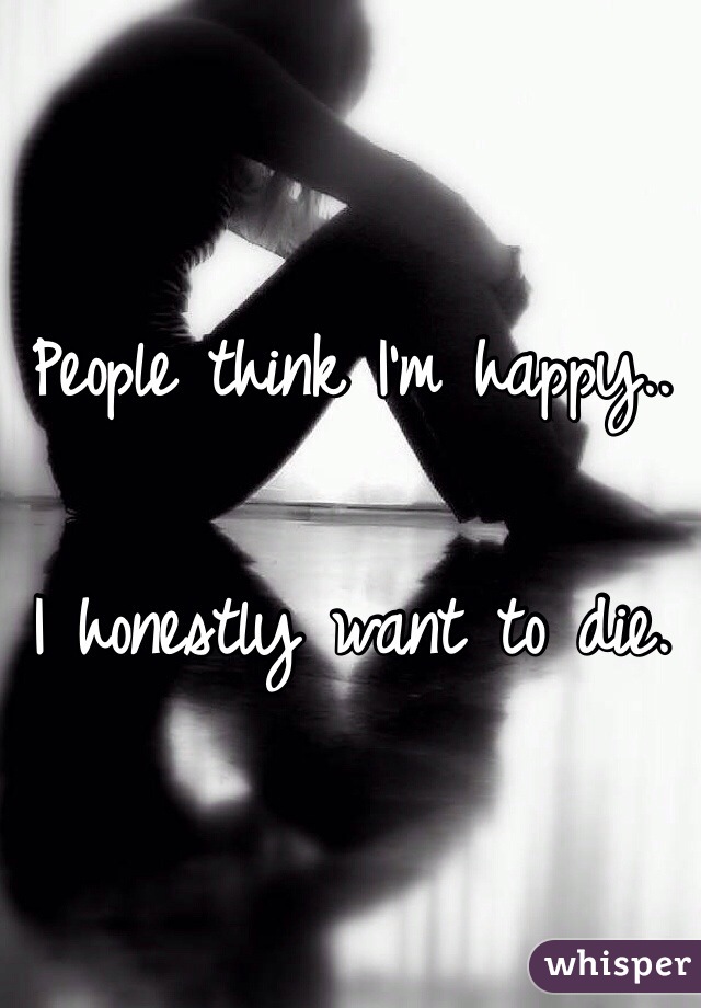 People think I'm happy.. 

I honestly want to die. 
