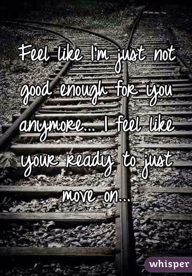 Feel like I'm just not good enough for you anymore... I feel like your ready to just move on...