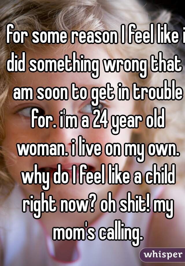 for some reason I feel like i did something wrong that i am soon to get in trouble for. i'm a 24 year old woman. i live on my own. why do I feel like a child right now? oh shit! my mom's calling.