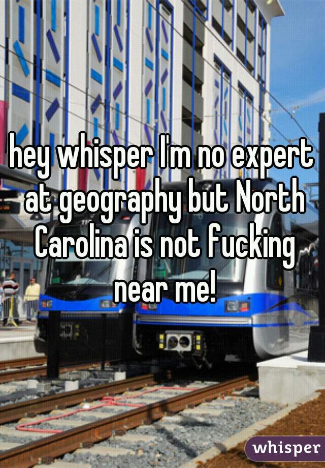 hey whisper I'm no expert at geography but North Carolina is not fucking near me!