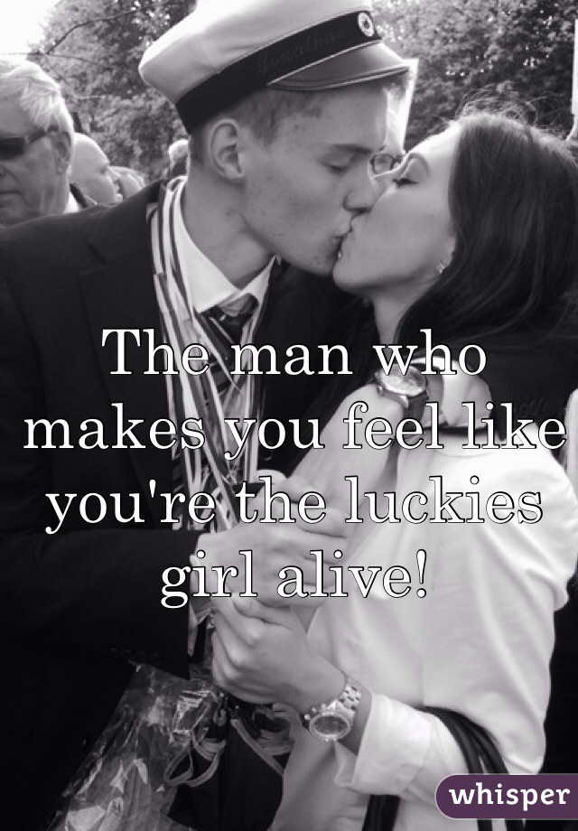 The man who makes you feel like you're the luckies girl alive!
