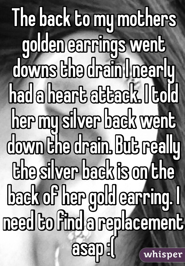 The back to my mothers golden earrings went downs the drain I nearly had a heart attack. I told her my silver back went down the drain. But really the silver back is on the back of her gold earring. I need to find a replacement asap :( 