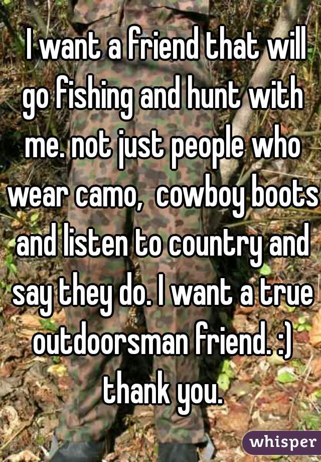   I want a friend that will go fishing and hunt with me. not just people who wear camo,  cowboy boots and listen to country and say they do. I want a true outdoorsman friend. :) thank you.