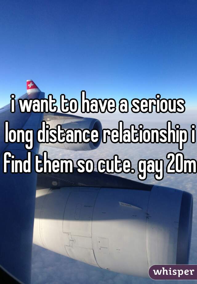 i want to have a serious long distance relationship i find them so cute. gay 20m