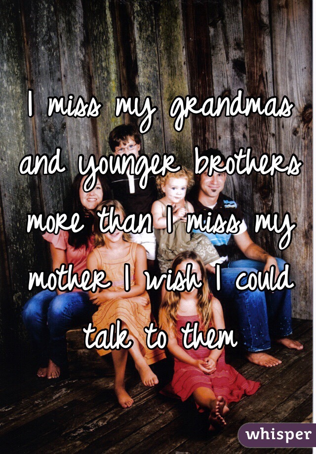 I miss my grandmas and younger brothers more than I miss my mother I wish I could talk to them 