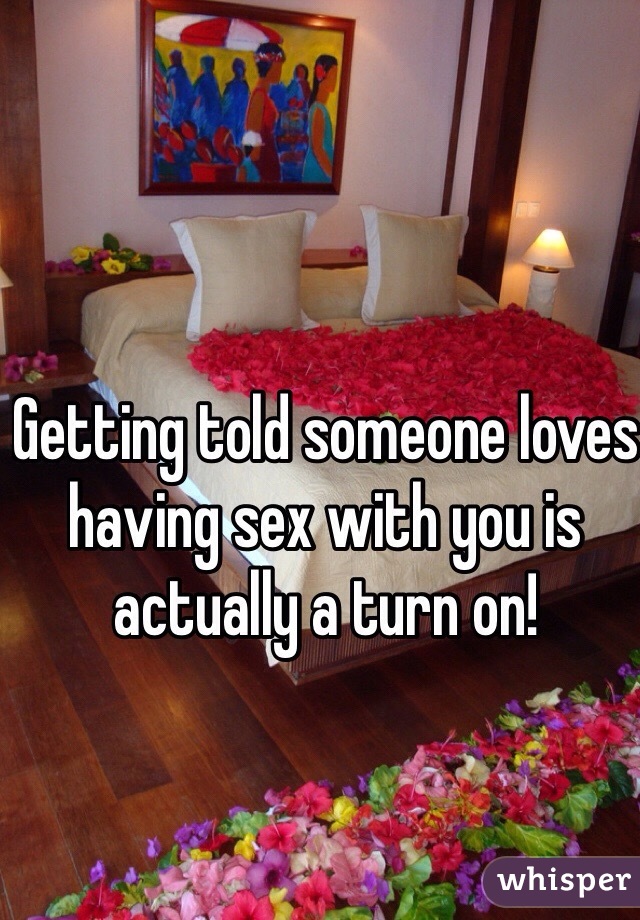 Getting told someone loves having sex with you is actually a turn on!
