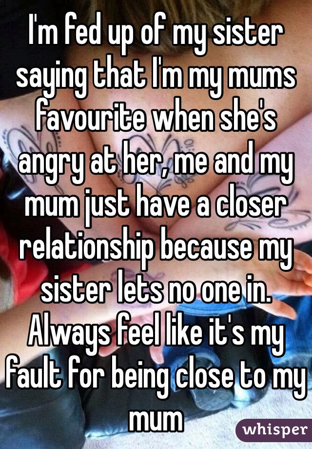 I'm fed up of my sister saying that I'm my mums favourite when she's angry at her, me and my mum just have a closer relationship because my sister lets no one in. Always feel like it's my fault for being close to my mum