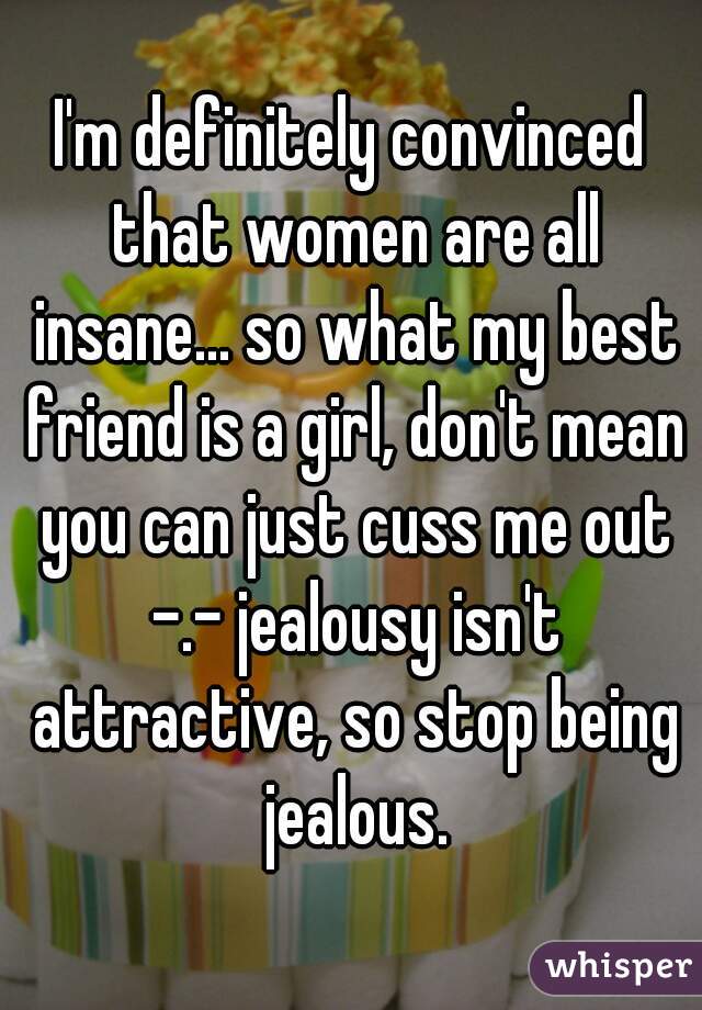 I'm definitely convinced that women are all insane... so what my best friend is a girl, don't mean you can just cuss me out -.- jealousy isn't attractive, so stop being jealous.