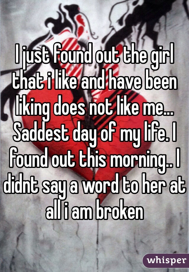 I just found out the girl that i like and have been liking does not like me... Saddest day of my life. I found out this morning.. I didnt say a word to her at all i am broken