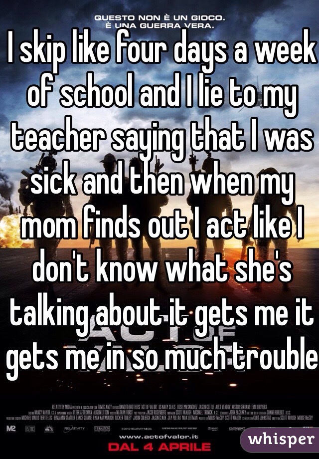 I skip like four days a week of school and I lie to my teacher saying that I was sick and then when my mom finds out I act like I don't know what she's talking about it gets me it gets me in so much trouble